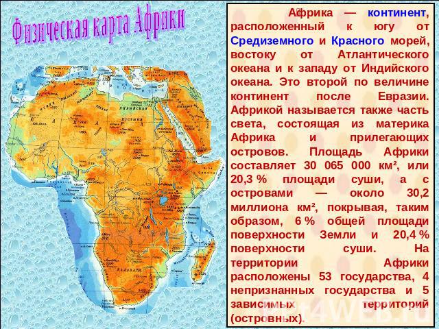 Физическая карта Африки Африка — континент, расположенный к югу от Средиземного и Красного морей, востоку от Атлантического океана и к западу от Индийского океана. Это второй по величине континент после Евразии. Африкой называется также часть света,…