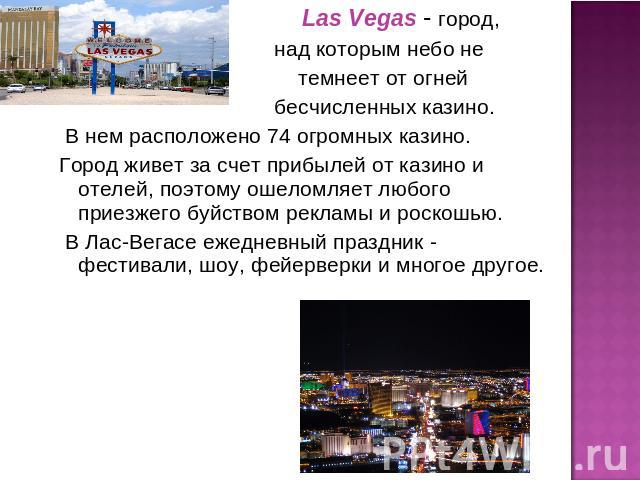 Las Vegas - город, над которым небо не темнеет от огней бесчисленных казино. В нем расположено 74 огромных казино. Город живет за счет прибылей от казино и отелей, поэтому ошеломляет любого приезжего буйством рекламы и роскошью. В Лас-Вегасе ежеднев…