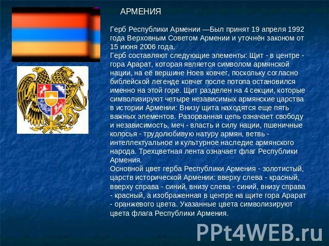 АРМЕНИЯ Герб Рeспублики Армeнии —Был принят 19 апреля 1992 года Верховным Советом Армении и уточнён законом от 15 июня 2006 года.Герб составляют следующие элементы: Щит - в центре - гора Арарат, которая является символом армянской нации, на её верши…