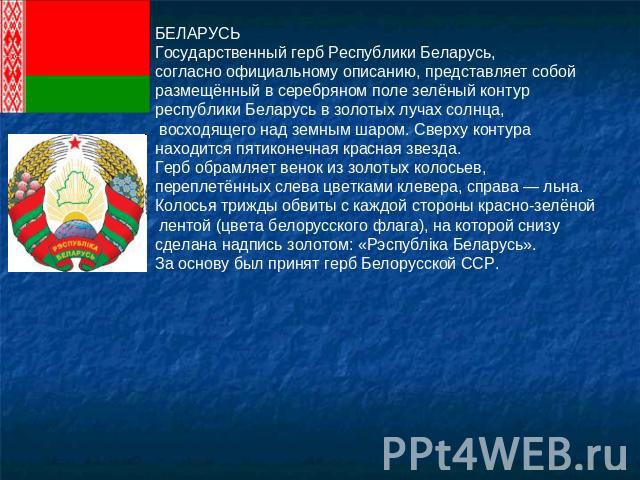 БЕЛАРУСЬГосударственный герб Республики Беларусь, согласно официальному описанию, представляет собой размещённый в серебряном поле зелёный контур республики Беларусь в золотых лучах солнца, восходящего над земным шаром. Сверху контура находится пяти…