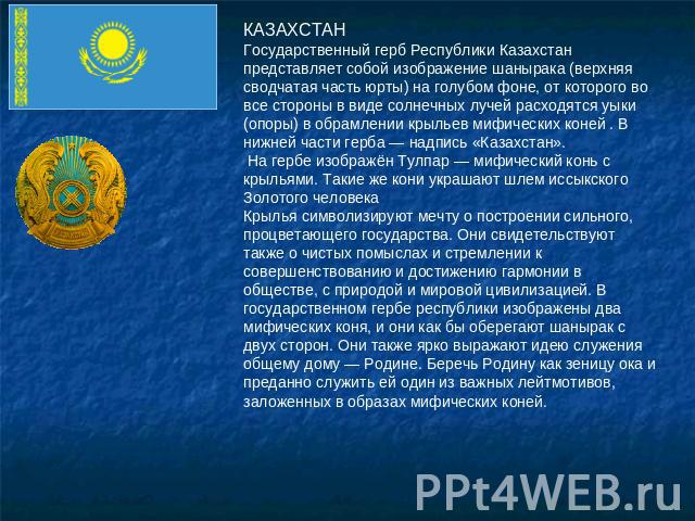 КАЗАХСТАНГосударственный герб Республики Казахстан представляет собой изображение шанырака (верхняя сводчатая часть юрты) на голубом фоне, от которого во все стороны в виде солнечных лучей расходятся уыки (опоры) в обрамлении крыльев мифических коне…