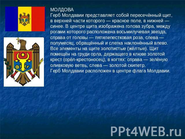 МОЛДОВАГерб Молдавии представляет собой пересечённый щит, в верхней части которого — красное поле, в нижней — синее. В центре щита изображена голова зубра, между рогами которого расположена восьмилучевая звезда, справа от головы — пятилепестковая ро…
