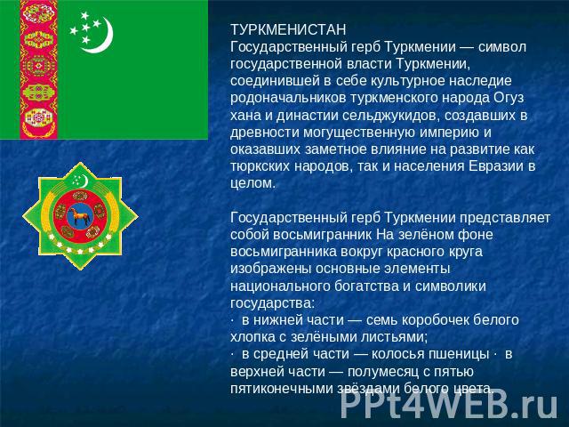 ТУРКМЕНИСТАНГосударственный герб Туркмении — символ государственной власти Туркмении, соединившей в себе культурное наследие родоначальников туркменского народа Огуз хана и династии сельджукидов, создавших в древности могущественную империю и оказав…