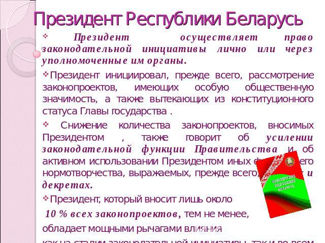 Президент Республики Беларусь Президент осуществляет право законодательной инициативы лично или через уполномоченные им органы.Президент инициировал, прежде всего, рассмотрение законопроектов, имеющих особую общественную значимость, а также вытекающ…