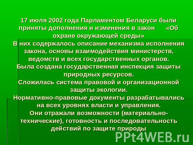 17 июля 2002 года Парламентом Беларуси были приняты дополнения и изменения в закон «Об охране окружающей среды»В них содержалось описание механизма исполнения закона, основы взаимодействия министерств, ведомств и всех государственных органов.Была со…