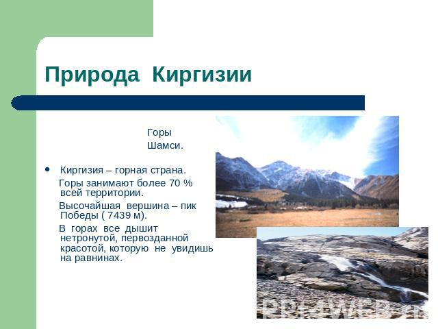 Природа Киргизии Горы Шамси.Киргизия – горная страна. Горы занимают более 70 % всей территории. Высочайшая вершина – пик Победы ( 7439 м). В горах все дышит нетронутой, первозданной красотой, которую не увидишь на равнинах.