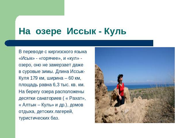 На озере Иссык - Куль В переводе с киргизского языка«Исык» - «горячее», и «кул» - озеро, оно не замерзает дажев суровые зимы. Длина Иссык-Куля 179 км, ширина – 60 км, площадь равна 6,3 тыс. кв. км.На берегу озера расположены десятки санаториев ( « Р…