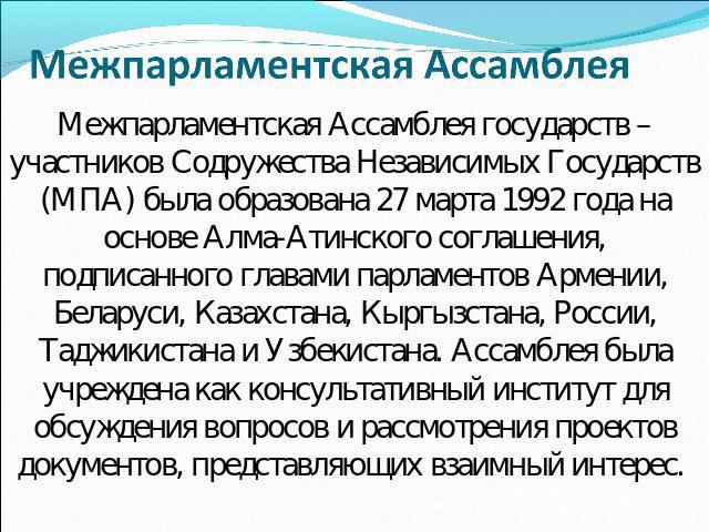 Межпарламентская Ассамблея  Межпарламентская Ассамблея государств – участников Содружества Независимых Государств (МПА) была образована 27 марта 1992 года на основе Алма-Атинского соглашения, подписанного главами парламентов Армении, Беларуси, Казах…