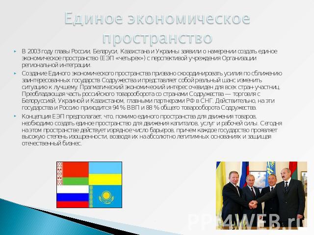 Единое экономическое пространство В 2003 году главы России, Беларуси, Казахстана и Украины заявили о намерении создать единое экономическое пространство (ЕЭП «четырех») с перспективой учреждения Организации региональной интеграции. Создание Единого …