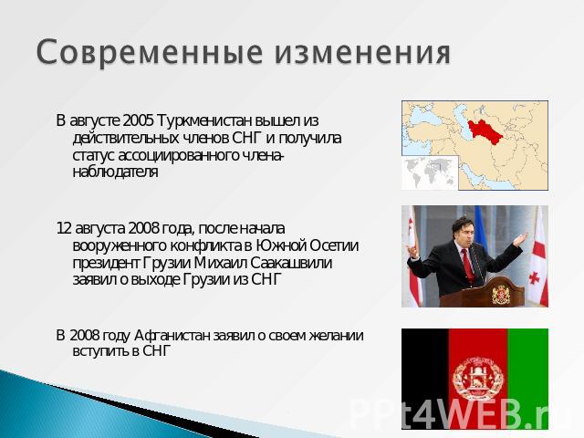 Современные изменения В августе 2005 Туркменистан вышел из действительных членов СНГ и получила статус ассоциированного члена-наблюдателя12 августа 2008 года, после начала вооруженного конфликта в Южной Осетии президент Грузии Михаил Саакашвили заяв…
