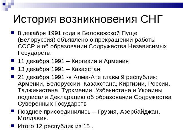 История возникновения СНГ 8 декабря 1991 года в Беловежской Пуще (Белоруссия) объявлено о прекращении работы СССР и об образовании Содружества Независимых Государств.11 декабря 1991 – Киргизия и Армения13 декабря 1991 – Казахстан21 декабря 1991 -в А…
