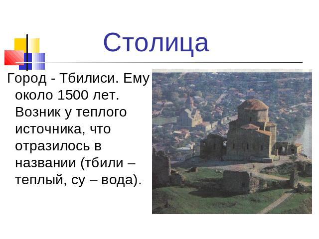 Столица Город - Тбилиси. Ему около 1500 лет. Возник у теплого источника, что отразилось в названии (тбили – теплый, су – вода).