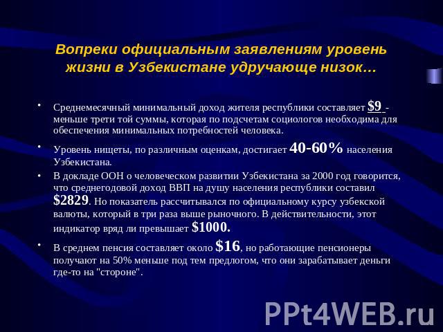 Вопреки официальным заявлениям уровень жизни в Узбекистане удручающе низок… Среднемесячный минимальный доход жителя республики составляет $9 - меньше трети той суммы, которая по подсчетам социологов необходима для обеспечения минимальных потребносте…