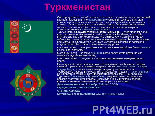 Туркменистан Флаг представляет собой зелёное полотнище с вертикально расположенной красной полосой и пятью орнаментами у основания флага. Снизу этой полосы изображены оливковые ветви. Рядом с полосой у верхнего края флага — белый полумесяц и пять бе…