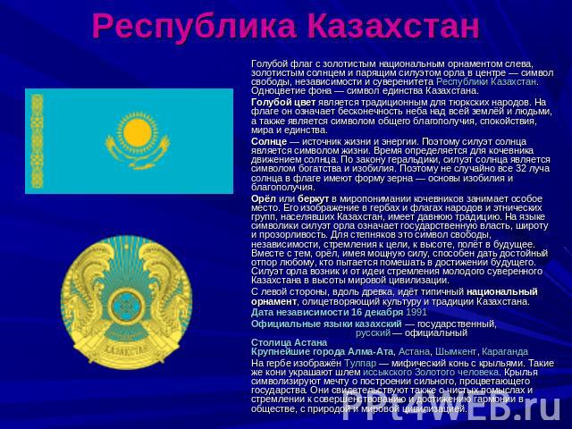 Республика Казахстан Голубой флаг с золотистым национальным орнаментом слева, золотистым солнцем и парящим силуэтом орла в центре — символ свободы, независимости и суверенитета Республики Казахстан. Одноцветие фона — символ единства Казахстана.Голуб…