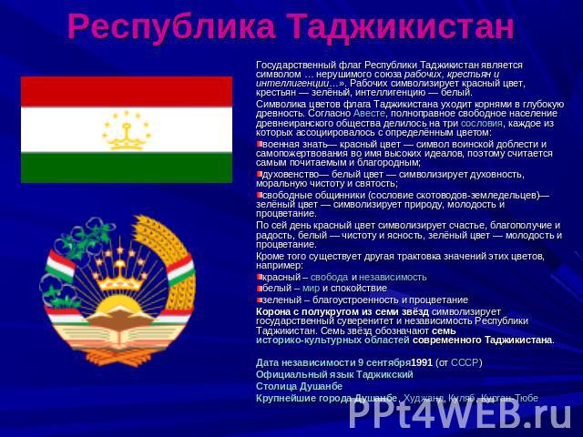 Республика Таджикистан Государственный флаг Республики Таджикистан является символом … нерушимого союза рабочих, крестьян и интеллигенции…». Рабочих символизирует красный цвет, крестьян — зелёный, интеллигенцию — белый.Символика цветов флага Таджики…