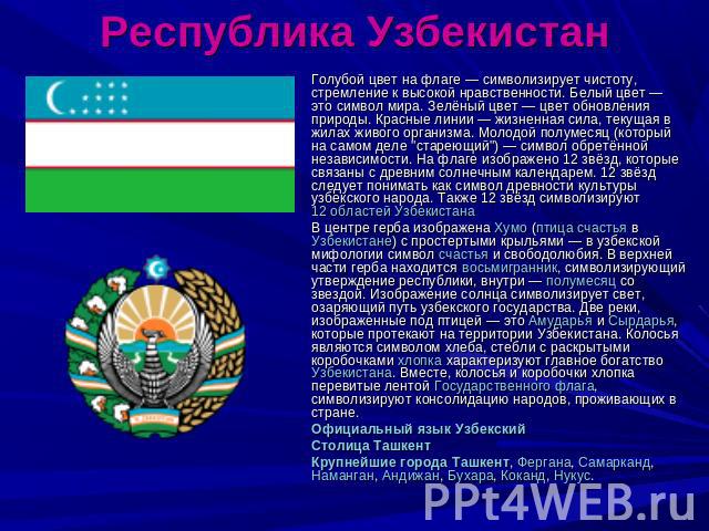 Республика Узбекистан Голубой цвет на флаге — символизирует чистоту, стремление к высокой нравственности. Белый цвет — это символ мира. Зелёный цвет — цвет обновления природы. Красные линии — жизненная сила, текущая в жилах живого организма. Молодой…