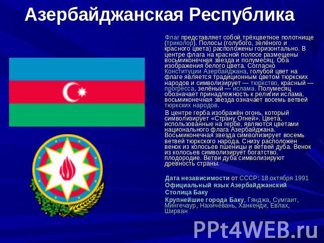 Азербайджанская Республика Флаг представляет собой трёхцветное полотнище (триколор). Полосы (голубого, зелёного и красного цвета) расположены горизонтально. В центре флага на красной полосе размещены восьмиконечная звезда и полумесяц. Оба изображени…