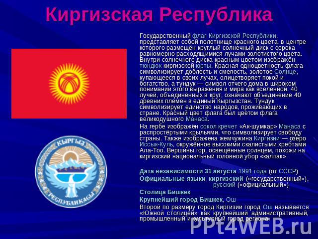Киргизская Республика Государственный флаг Киргизской Республики, представляет собой полотнище красного цвета, в центре которого размещён круглый солнечный диск с сорока равномерно расходящимися лучами золотистого цвета. Внутри солнечного диска крас…