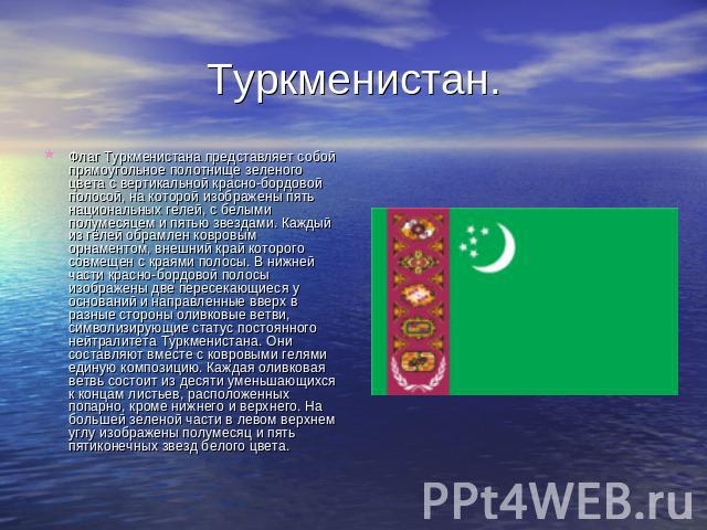 Туркменистан. Флаг Туркменистана представляет собой прямоугольное полотнище зеленого цвета с вертикальной красно-бордовой полосой, на которой изображены пять национальных гелей, с белыми полумесяцем и пятью звездами. Каждый из гёлей обрамлен ковровы…