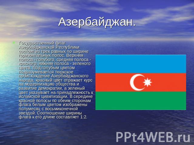 Азербайджан. Государственный флаг Азербайджанской Республики состоит из трех равных по ширине горизонтальных полос. Верхняя полоса - голубого, средняя полоса - красного, нижняя полоса - зеленого цвета. Под голубым цветом подразумевается тюркское про…
