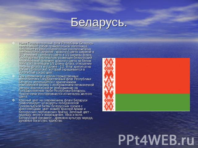 Беларусь. Ныне Государственный флаг Республики Беларусь представляет собой прямоугольное полотнище, состоящее из двух горизонтально расположенных цветных полос: верхней - красного цвета шириной в 2/3 и нижней - зелёного цвета в 1/3 ширины флага. Око…