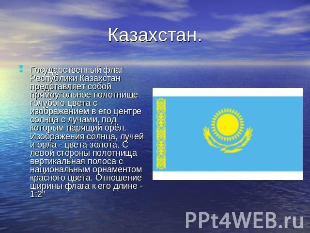 Казахстан. Государственный флаг Республики Казахстан представляет собой прямоугольное полотнище голубого цвета с изображением в его центре солнца с лучами, под которым парящий орёл. Изображения солнца, лучей и орла - цвета золота. С левой стороны по…