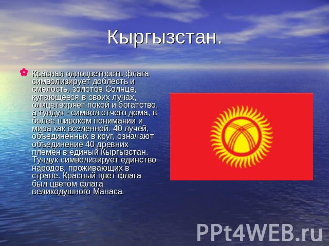 Кыргызстан. Красная одноцветность флага символизирует доблесть и смелость, золотое Солнце, купающееся в своих лучах, олицетворяет покой и богатство, а тундук - символ отчего дома, в более широком понимании и мира как вселенной. 40 лучей, объединённы…
