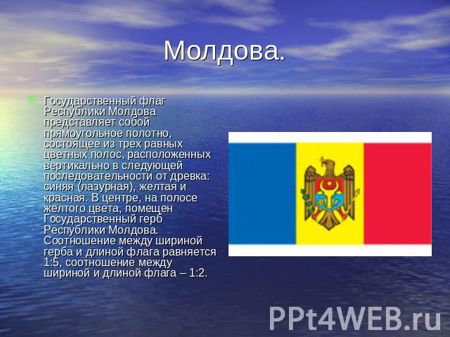 Молдова. Государственный флаг Республики Молдова представляет собой прямоугольное полотно, состоящее из трех равных цветных полос, расположенных вертикально в следующей последовательности от древка: синяя (лазурная), желтая и красная. В центре, на п…