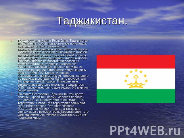 Таджикистан. Государственный флаг Республики Таджикистан представляет собой прямоугольное полотнище, состоящее из трех горизонтально расположенных цветных полос: верхней полосы - красного цвета и равной ей по ширине нижней полосы зеленого цвета, сре…