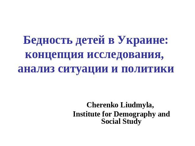 Бедность детей в Украине: концепция исследования, анализ ситуации и политики Cherenko Liudmyla, Institute for Demography and Social Study