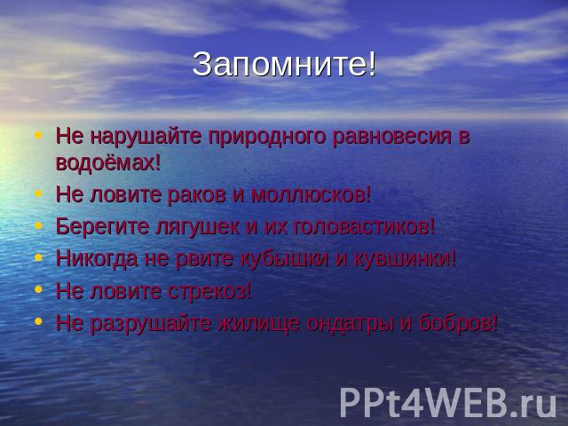 Запомните! Не нарушайте природного равновесия в водоёмах!Не ловите раков и моллюсков!Берегите лягушек и их головастиков!Никогда не рвите кубышки и кувшинки!Не ловите стрекоз!Не разрушайте жилище ондатры и бобров!