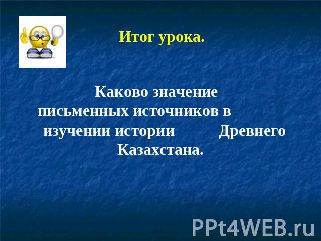 Итог урока. Каково значение письменных источников в изучении истории Древнего Казахстана.