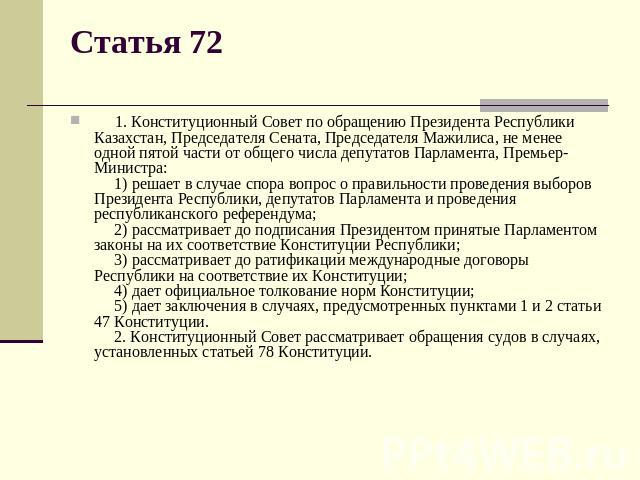 Статья 72      1. Конституционный Совет по обращению Президента Республики Казахстан, Председателя Сената, Председателя Мажилиса, не менее одной пятой части от общего числа депутатов Парламента, Премьер-Министра:      1) решает в случае спора вопрос…