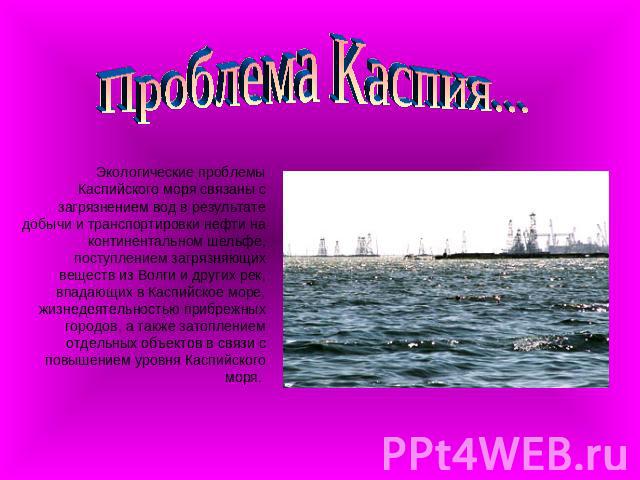 Проблема Каспия... Экологические проблемы Каспийского моря связаны с загрязнением вод в результате добычи и транспортировки нефти на континентальном шельфе, поступлением загрязняющих веществ из Волги и других рек, впадающих в Каспийское море, жизнед…