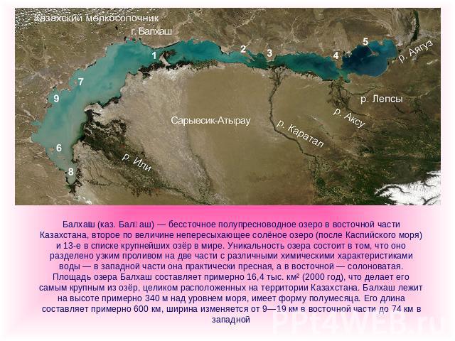 Балхаш (каз. Балқаш) — бессточное полупресноводное озеро в восточной части Казахстана, второе по величине непересыхающее солёное озеро (после Каспийского моря) и 13-е в списке крупнейших озёр в мире. Уникальность озера состоит в том, что оно разделе…