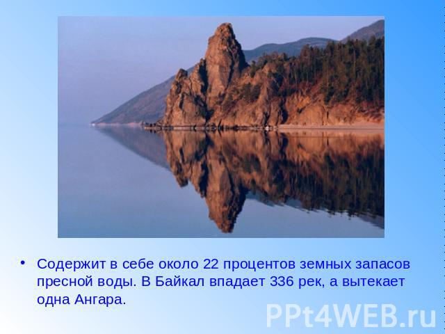 Содержит в себе около 22 процентов земных запасов пресной воды. В Байкал впадает 336 рек, а вытекает одна Ангара.