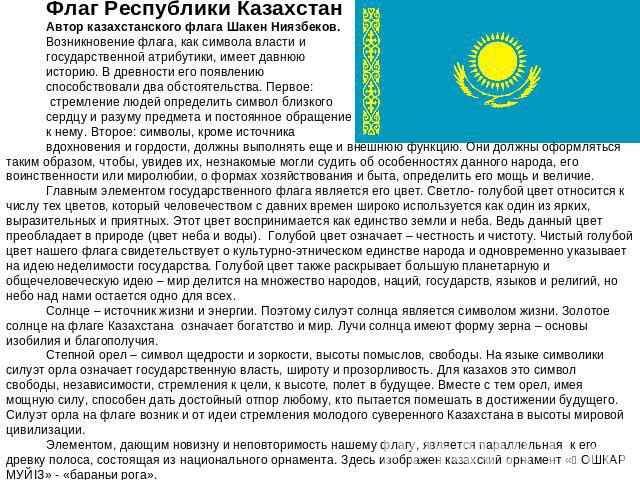 Флаг Республики КазахстанАвтор казахстанского флага Шакен Ниязбеков. Возникновение флага, как символа власти и государственной атрибутики, имеет давнюю историю. В древности его появлению способствовали два обстоятельства. Первое: стремление людей оп…