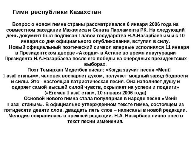 Гимн республики КазахстанВопрос о новом гимне страны рассматривался 6 января 2006 года на совместном заседании Мажилиса и Сената Парламента РК. На следующий день документ был подписан Главой государства Н.А.Назарбаевым и с 10 января со дня официальн…