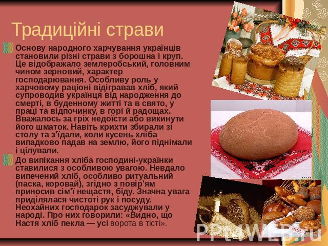 Традиційні страви Основу народного харчування українців становили різні страви з борошна і круп. Це відображало землеробський, головним чином зерновий, характер господарювання. Особливу роль у харчовому раціоні відігравав хліб, який супроводив украї…