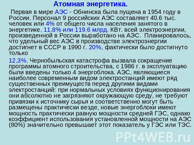 Атомная энергетика. Первая в мире АЭС - Обнинска была пущена в 1954 году в России. Персонал 9 российских АЭС составляет 40.6 тыс. человек или 4% от общего числа населения занятого в энергетике. 11.8% или 119.6 млрд. КВт. всей электроэнергии, произве…
