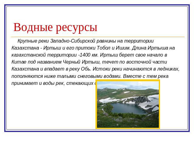 Водные ресурсы Крупные реки Западно-Сибирской равнины на территории Казахстана - Иртыш и его притоки Тобол и Ишим. Длина Иртыша на казахстанской территории -1400 км. Иртыш берет свое начало в Китае под названием Черный Иртыш, течет по восточной част…