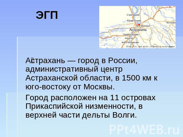 ЭГП Астрахань — город в России, административный центр Астраханской области, в 1500 км к юго-востоку от Москвы.Город расположен на 11 островах Прикаспийской низменности, в верхней части дельты Волги.