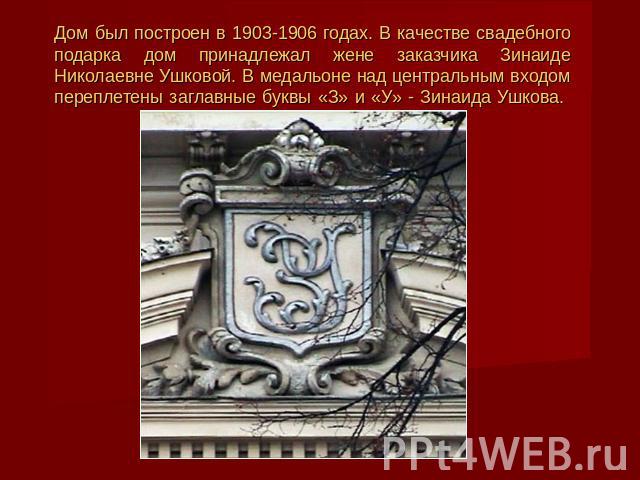 Дом был построен в 1903-1906 годах. В качестве свадебного подарка дом принадлежал жене заказчика Зинаиде Николаевне Ушковой. В медальоне над центральным входом переплетены заглавные буквы «З» и «У» - Зинаида Ушкова.