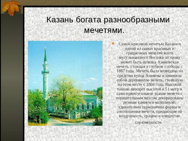 Казань богата разнообразными мечетями. Самой красивой мечетью Казани и одной из самых красивых и грациозных мечетей всего мусульманского Востока по праву может быть названа Азимовская мечеть, стоящая в глубине слободы с 1887 года. Мечеть была возвед…