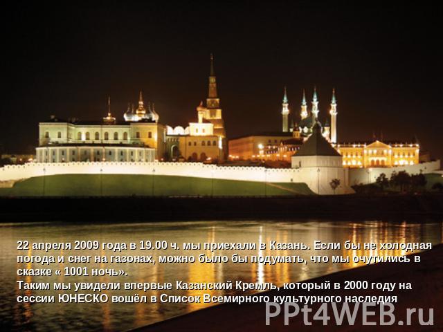 22 апреля 2009 года в 19.00 ч. мы приехали в Казань. Если бы не холодная погода и снег на газонах, можно было бы подумать, что мы очутились в сказке « 1001 ночь».Таким мы увидели впервые Казанский Кремль, который в 2000 году на сессии ЮНЕСКО вошёл в…