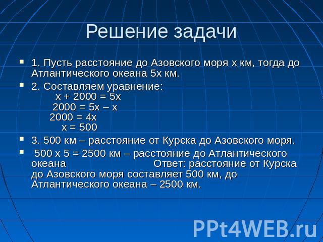 Решение задачи 1. Пусть расстояние до Азовского моря х км, тогда до Атлантического океана 5х км.2. Составляем уравнение: х + 2000 = 5х 2000 = 5х – х 2000 = 4х х = 5003. 500 км – расстояние от Курска до Азовского моря. 500 х 5 = 2500 км – расстояние …