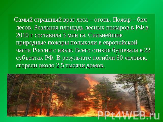 Самый страшный враг леса – огонь. Пожар – бич лесов. Реальная площадь лесных пожаров в РФ в 2010 г составила 3 млн га. Сильнейшие природные пожары полыхали в европейской части России с июля. Всего стихия бушевала в 22 субъектах РФ. В результате поги…