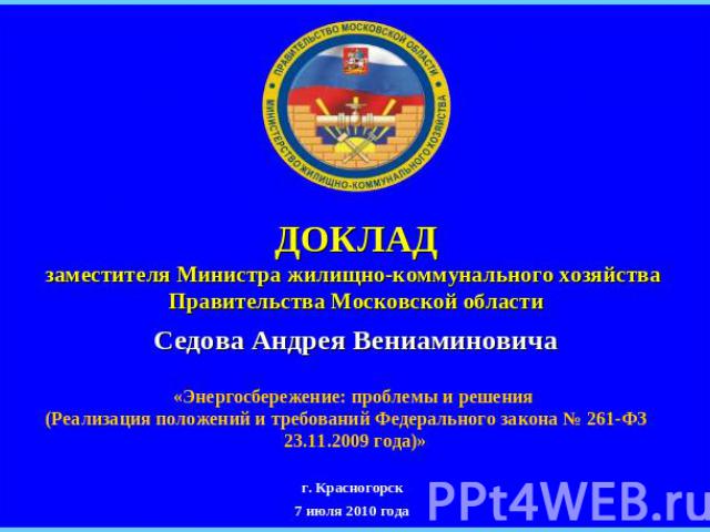 ДОКЛАДзаместителя Министра жилищно-коммунального хозяйства Правительства Московской областиСедова Андрея Вениаминовича «Энергосбережение: проблемы и решения (Реализация положений и требований Федерального закона № 261-ФЗ 23.11.2009 года)»