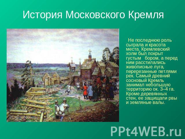 История Московского Кремля Не последнюю роль сыграла и красота места. Кремлевский холм был покрыт густым бором, а перед ним расстилались живописные луга, перерезанные петлями рек. Самый древний сосновый Кремль занимал небольшую территорию ок. 3–4 га…